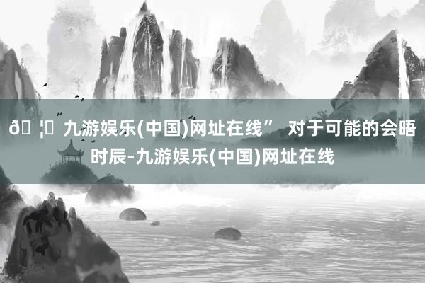 🦄九游娱乐(中国)网址在线”  对于可能的会晤时辰-九游娱乐(中国)网址在线