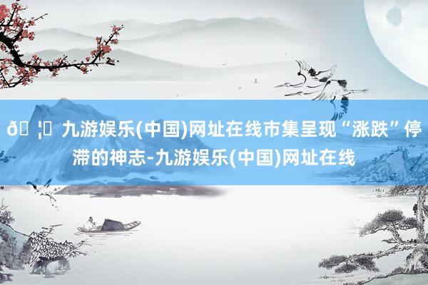 🦄九游娱乐(中国)网址在线市集呈现“涨跌”停滞的神志-九游娱乐(中国)网址在线