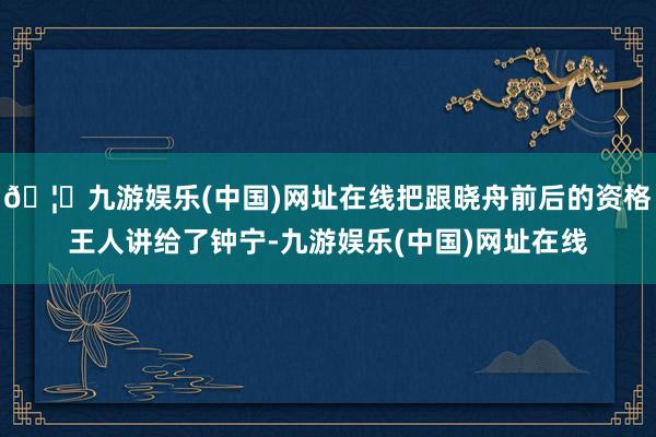 🦄九游娱乐(中国)网址在线把跟晓舟前后的资格王人讲给了钟宁-九游娱乐(中国)网址在线