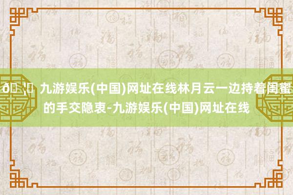 🦄九游娱乐(中国)网址在线林月云一边持着闺蜜的手交隐衷-九游娱乐(中国)网址在线