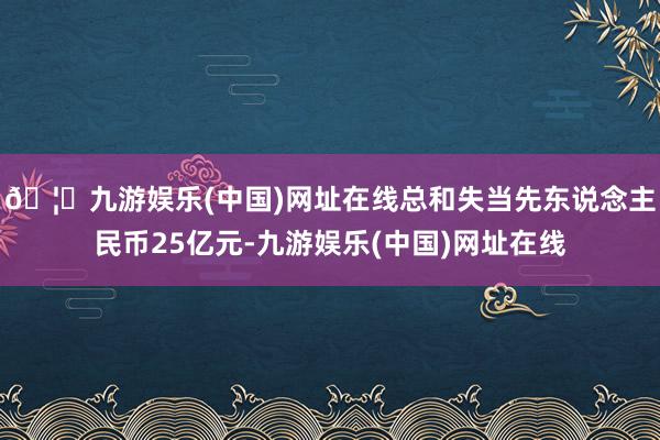 🦄九游娱乐(中国)网址在线总和失当先东说念主民币25亿元-九游娱乐(中国)网址在线