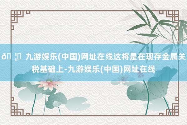 🦄九游娱乐(中国)网址在线这将是在现存金属关税基础上-九游娱乐(中国)网址在线
