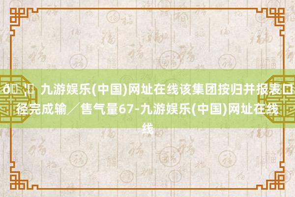 🦄九游娱乐(中国)网址在线该集团按归并报表口径完成输╱售气量67-九游娱乐(中国)网址在线