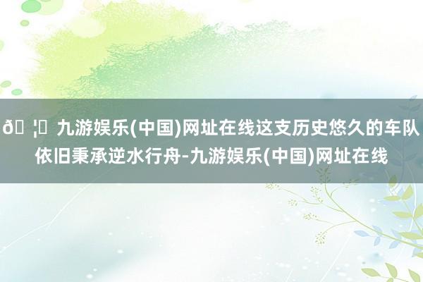 🦄九游娱乐(中国)网址在线这支历史悠久的车队依旧秉承逆水行舟-九游娱乐(中国)网址在线