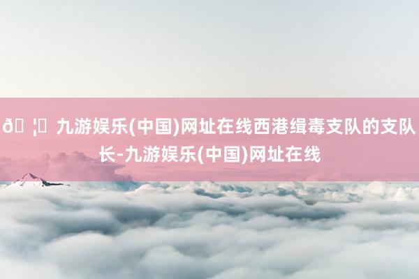 🦄九游娱乐(中国)网址在线西港缉毒支队的支队长-九游娱乐(中国)网址在线