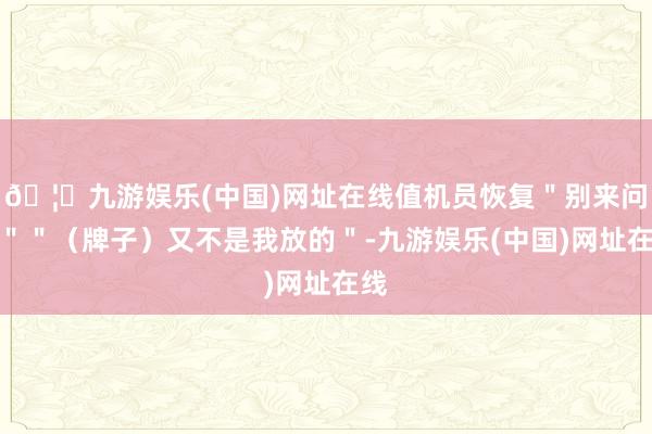🦄九游娱乐(中国)网址在线值机员恢复＂别来问我＂＂（牌子）又不是我放的＂-九游娱乐(中国)网址在线