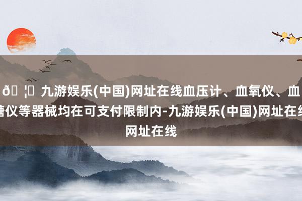 🦄九游娱乐(中国)网址在线血压计、血氧仪、血糖仪等器械均在可支付限制内-九游娱乐(中国)网址在线