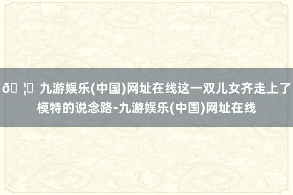 🦄九游娱乐(中国)网址在线这一双儿女齐走上了模特的说念路-九游娱乐(中国)网址在线