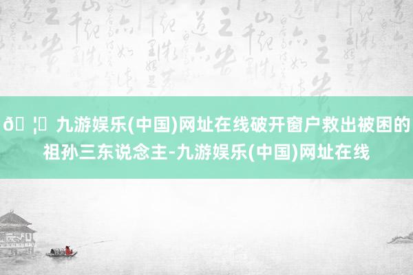 🦄九游娱乐(中国)网址在线破开窗户救出被困的祖孙三东说念主-九游娱乐(中国)网址在线