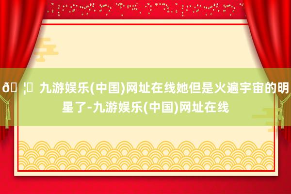 🦄九游娱乐(中国)网址在线她但是火遍宇宙的明星了-九游娱乐(中国)网址在线