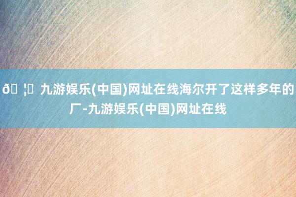 🦄九游娱乐(中国)网址在线海尔开了这样多年的厂-九游娱乐(中国)网址在线