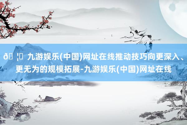 🦄九游娱乐(中国)网址在线推动技巧向更深入、更无为的规模拓展-九游娱乐(中国)网址在线