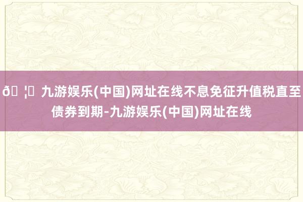 🦄九游娱乐(中国)网址在线不息免征升值税直至债券到期-九游娱乐(中国)网址在线