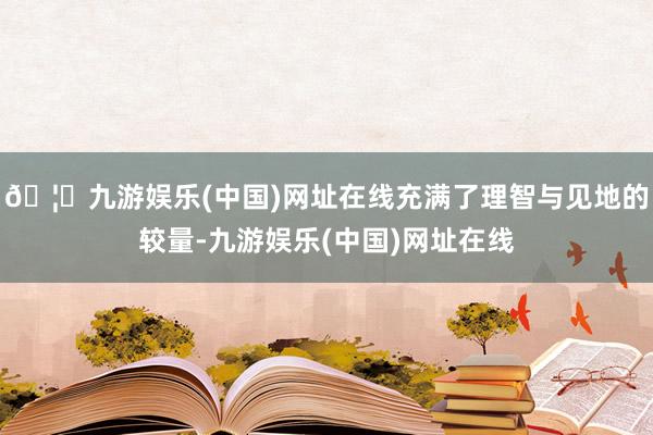 🦄九游娱乐(中国)网址在线充满了理智与见地的较量-九游娱乐(中国)网址在线