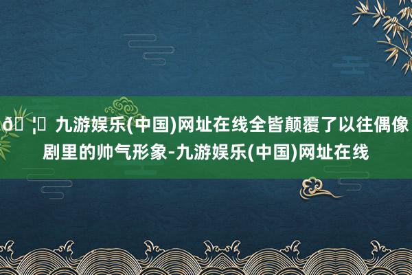 🦄九游娱乐(中国)网址在线全皆颠覆了以往偶像剧里的帅气形象-九游娱乐(中国)网址在线