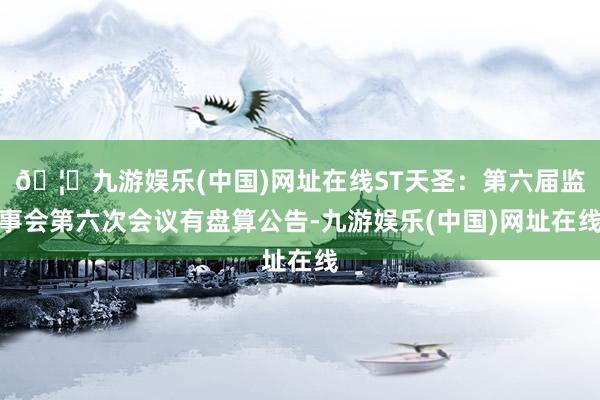 🦄九游娱乐(中国)网址在线ST天圣：第六届监事会第六次会议有盘算公告-九游娱乐(中国)网址在线
