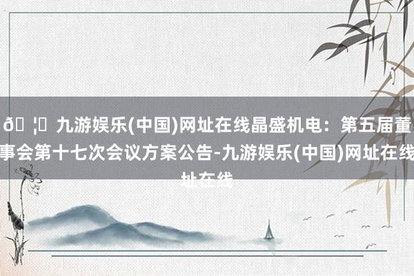 🦄九游娱乐(中国)网址在线晶盛机电：第五届董事会第十七次会议方案公告-九游娱乐(中国)网址在线