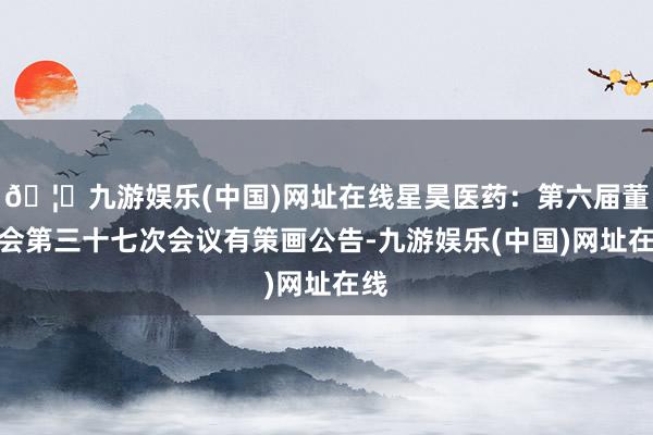 🦄九游娱乐(中国)网址在线星昊医药：第六届董事会第三十七次会议有策画公告-九游娱乐(中国)网址在线