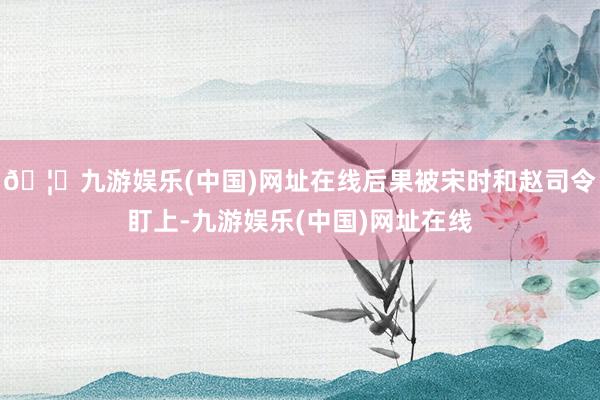 🦄九游娱乐(中国)网址在线后果被宋时和赵司令盯上-九游娱乐(中国)网址在线