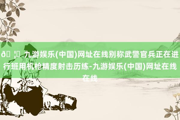 🦄九游娱乐(中国)网址在线别称武警官兵正在进行班用机枪精度射击历练-九游娱乐(中国)网址在线