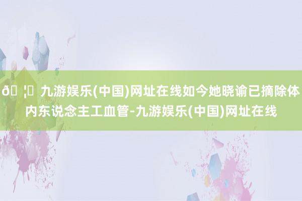 🦄九游娱乐(中国)网址在线如今她晓谕已摘除体内东说念主工血管-九游娱乐(中国)网址在线