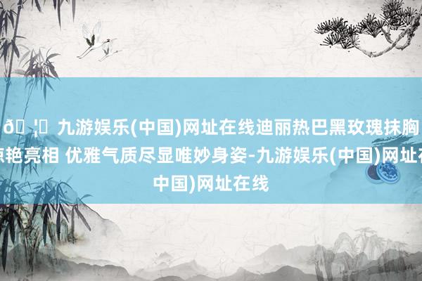 🦄九游娱乐(中国)网址在线迪丽热巴黑玫瑰抹胸裙惊艳亮相 优雅气质尽显唯妙身姿-九游娱乐(中国)网址在线