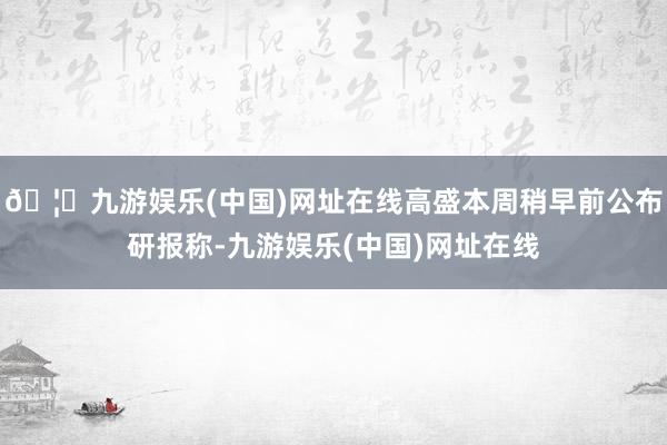 🦄九游娱乐(中国)网址在线高盛本周稍早前公布研报称-九游娱乐(中国)网址在线