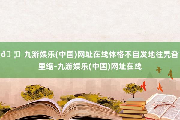 🦄九游娱乐(中国)网址在线体格不自发地往旯旮里缩-九游娱乐(中国)网址在线