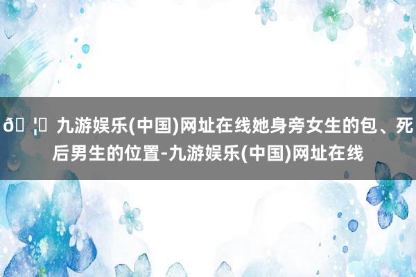 🦄九游娱乐(中国)网址在线她身旁女生的包、死后男生的位置-九游娱乐(中国)网址在线