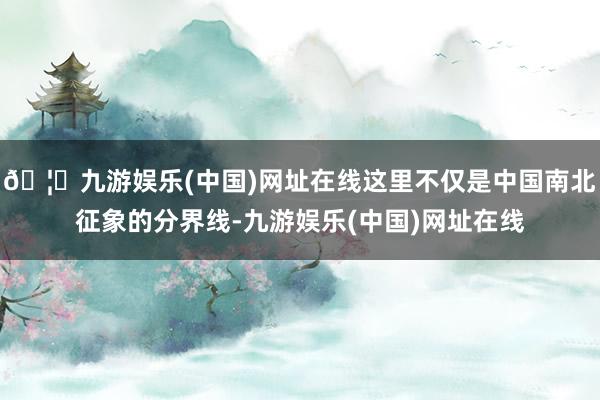 🦄九游娱乐(中国)网址在线这里不仅是中国南北征象的分界线-九游娱乐(中国)网址在线