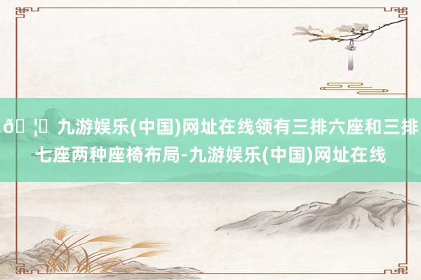 🦄九游娱乐(中国)网址在线领有三排六座和三排七座两种座椅布局-九游娱乐(中国)网址在线