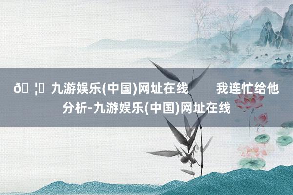 🦄九游娱乐(中国)网址在线        我连忙给他分析-九游娱乐(中国)网址在线