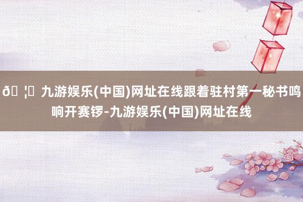 🦄九游娱乐(中国)网址在线跟着驻村第一秘书鸣响开赛锣-九游娱乐(中国)网址在线