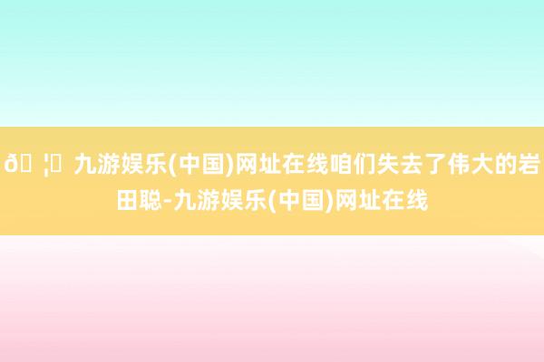🦄九游娱乐(中国)网址在线咱们失去了伟大的岩田聪-九游娱乐(中国)网址在线