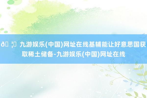 🦄九游娱乐(中国)网址在线基辅能让好意思国获取稀土储备-九游娱乐(中国)网址在线