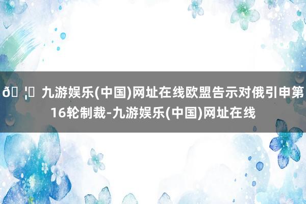 🦄九游娱乐(中国)网址在线欧盟告示对俄引申第16轮制裁-九游娱乐(中国)网址在线