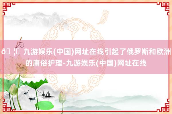 🦄九游娱乐(中国)网址在线引起了俄罗斯和欧洲的庸俗护理-九游娱乐(中国)网址在线