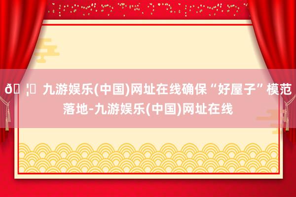 🦄九游娱乐(中国)网址在线确保“好屋子”模范落地-九游娱乐(中国)网址在线