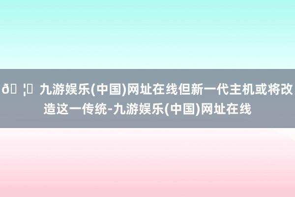 🦄九游娱乐(中国)网址在线但新一代主机或将改造这一传统-九游娱乐(中国)网址在线