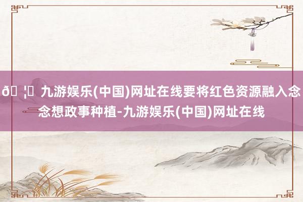 🦄九游娱乐(中国)网址在线要将红色资源融入念念想政事种植-九游娱乐(中国)网址在线