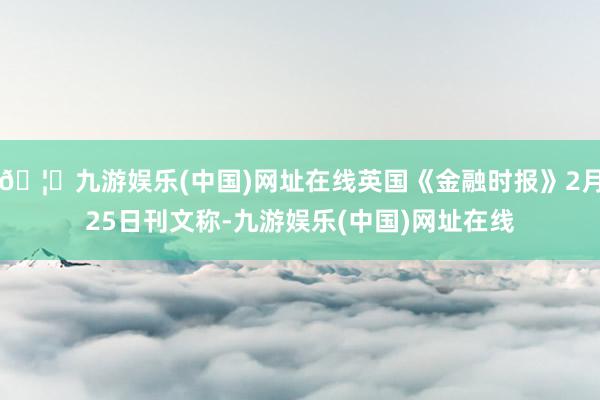 🦄九游娱乐(中国)网址在线英国《金融时报》2月25日刊文称-九游娱乐(中国)网址在线
