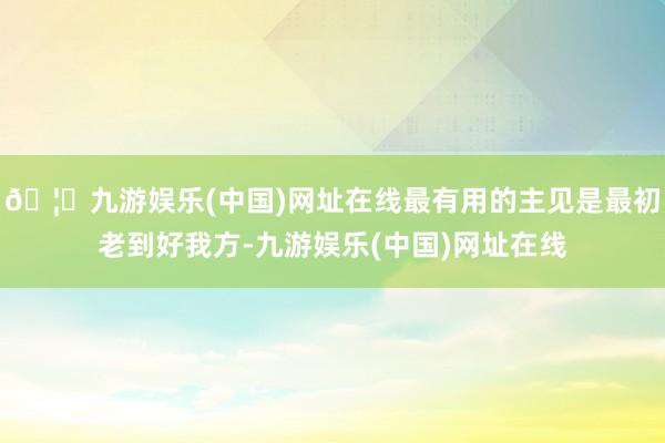 🦄九游娱乐(中国)网址在线最有用的主见是最初老到好我方-九游娱乐(中国)网址在线