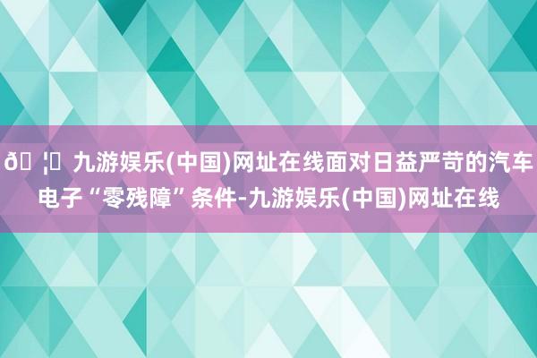 🦄九游娱乐(中国)网址在线面对日益严苛的汽车电子“零残障”条件-九游娱乐(中国)网址在线