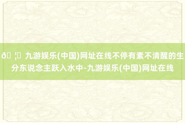 🦄九游娱乐(中国)网址在线不停有素不清醒的生分东说念主跃入水中-九游娱乐(中国)网址在线
