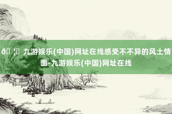 🦄九游娱乐(中国)网址在线感受不不异的风土情面-九游娱乐(中国)网址在线