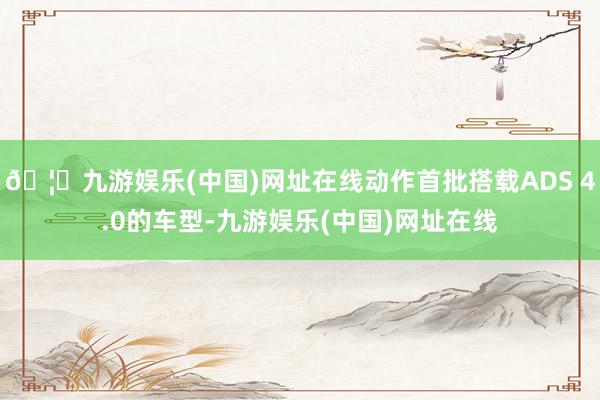 🦄九游娱乐(中国)网址在线动作首批搭载ADS 4.0的车型-九游娱乐(中国)网址在线