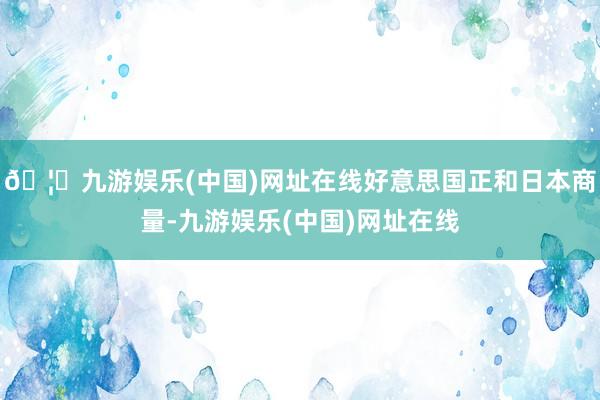 🦄九游娱乐(中国)网址在线好意思国正和日本商量-九游娱乐(中国)网址在线