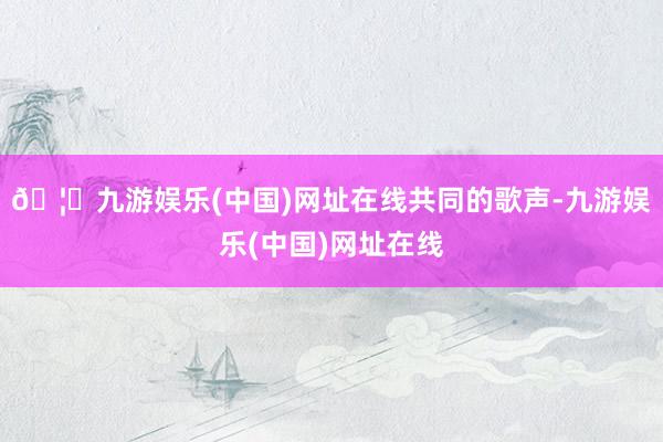 🦄九游娱乐(中国)网址在线共同的歌声-九游娱乐(中国)网址在线