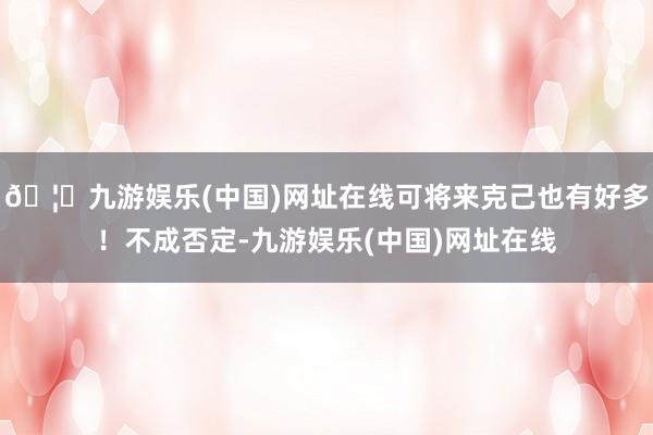 🦄九游娱乐(中国)网址在线可将来克己也有好多！不成否定-九游娱乐(中国)网址在线