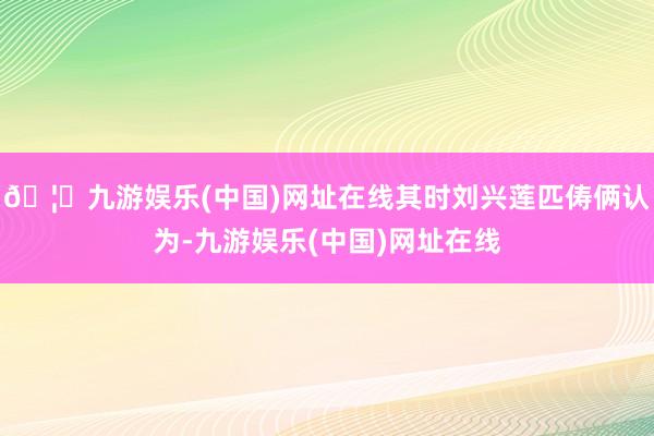 🦄九游娱乐(中国)网址在线其时刘兴莲匹俦俩认为-九游娱乐(中国)网址在线